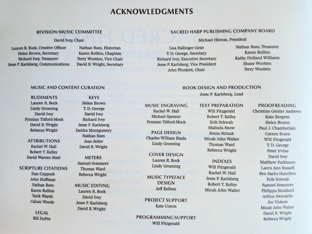 Acknowledgments Lists of names of those who worked on the Revision-Music Committee; Sacred Harp Publishing Company Board; Rudiments; Attributions; Scripture citations; Legal; Keys; Meters; Music editing; Music engraving; Page design; Cover design; Music typeface design; Project support; Programming support; Test preparation; Indexes; Proofreading